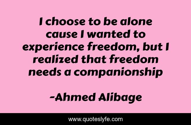 I choose to be alone cause I wanted to experience freedom, but I realized that freedom needs a companionship