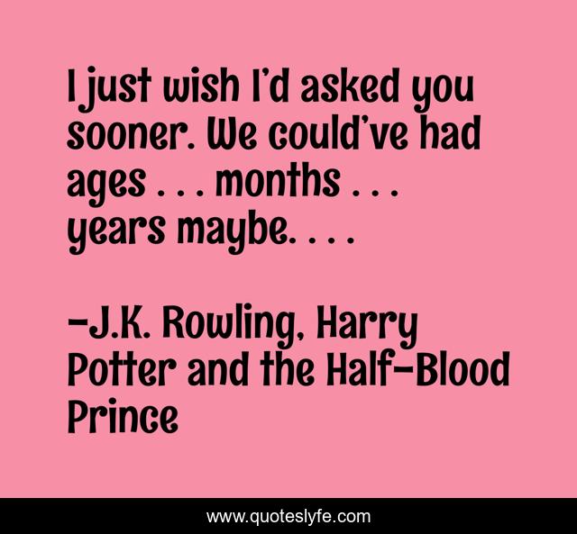 I just wish I’d asked you sooner. We could’ve had ages . . . months . . . years maybe. . . .