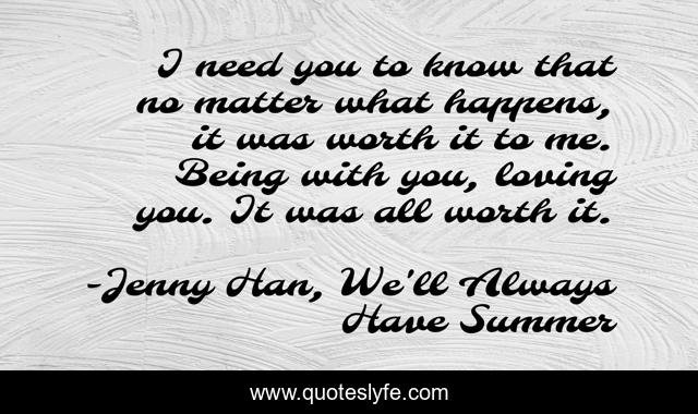 I need you to know that no matter what happens, it was worth it to me. Being with you, loving you. It was all worth it.