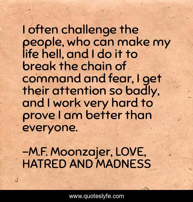 I often challenge the people, who can make my life hell, and I do it to break the chain of command and fear, I get their attention so badly, and I work very hard to prove I am better than everyone.