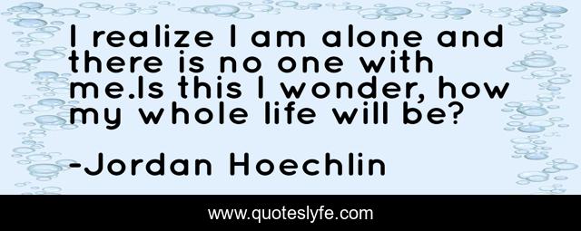 I realize I am alone and there is no one with me.Is this I wonder, how my whole life will be?