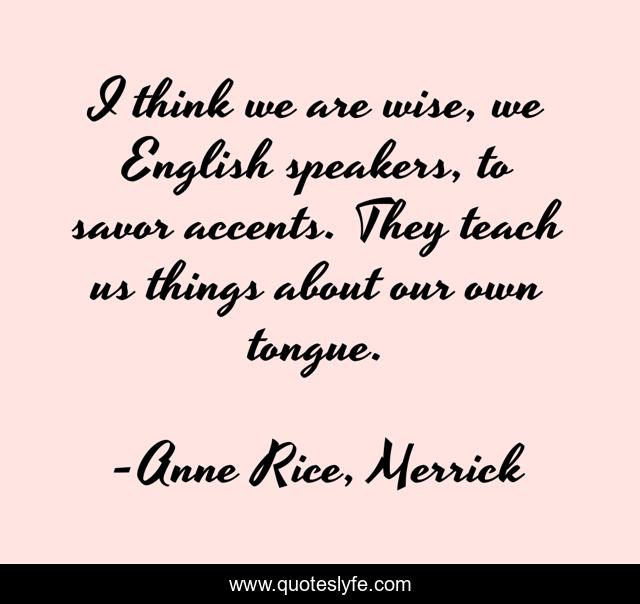 I think we are wise, we English speakers, to savor accents. They teach us things about our own tongue.