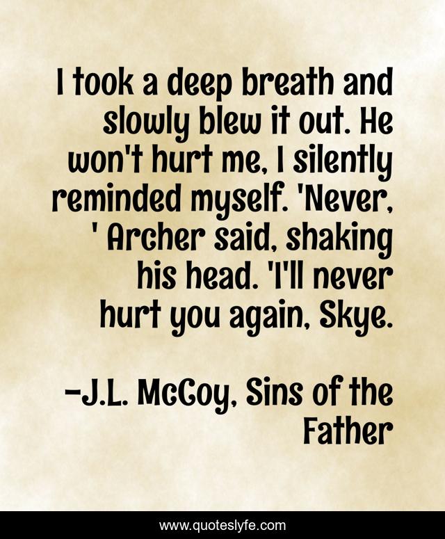 I took a deep breath and slowly blew it out. He won't hurt me, I silently reminded myself. 'Never, ' Archer said, shaking his head. 'I'll never hurt you again, Skye.
