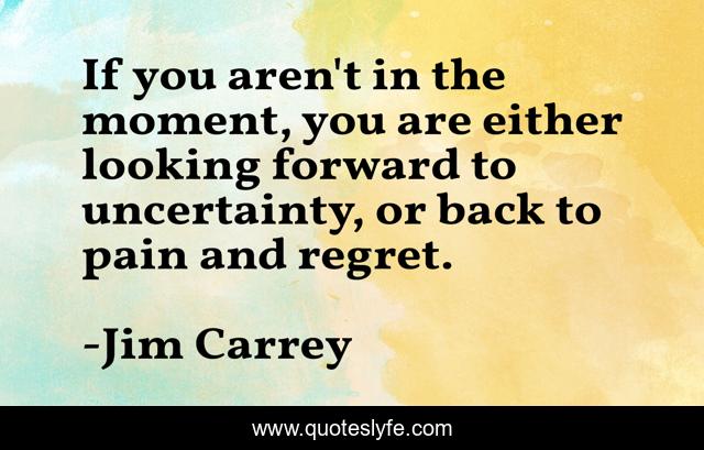 If you aren't in the moment, you are either looking forward to uncertainty, or back to pain and regret.