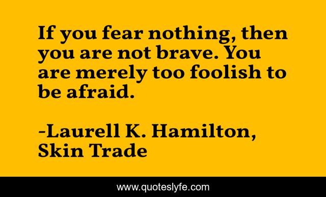 If you fear nothing, then you are not brave. You are merely too foolish to be afraid.