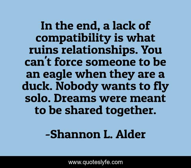 In the end, a lack of compatibility is what ruins relationships. You can't force someone to be an eagle when they are a duck. Nobody wants to fly solo. Dreams were meant to be shared together.