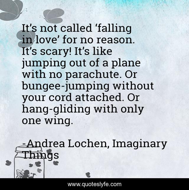 It’s not called ‘falling in love’ for no reason. It’s scary! It’s like jumping out of a plane with no parachute. Or bungee-jumping without your cord attached. Or hang-gliding with only one wing.