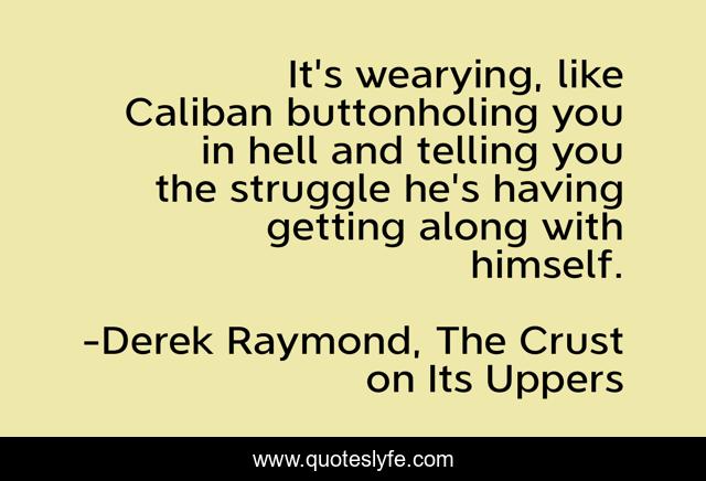 It's wearying, like Caliban buttonholing you in hell and telling you the struggle he's having getting along with himself.