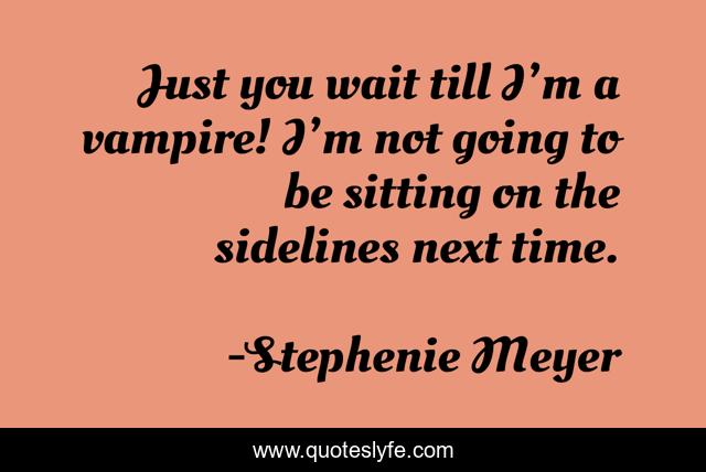 Just you wait till I’m a vampire! I’m not going to be sitting on the sidelines next time.