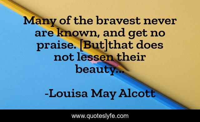 Many of the bravest never are known, and get no praise. [But]that does not lessen their beauty...