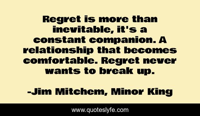 Regret is more than inevitable, it's a constant companion. A relationship that becomes comfortable. Regret never wants to break up.