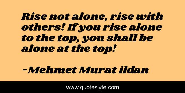 Rise not alone, rise with others! If you rise alone to the top, you shall be alone at the top!