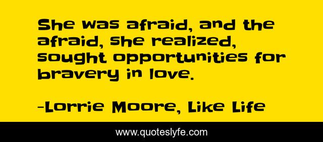 She was afraid, and the afraid, she realized, sought opportunities for bravery in love.