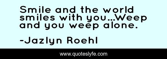 Smile and the world smiles with you...Weep and you weep alone.