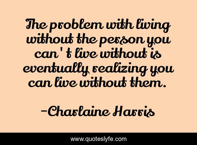 The problem with living without the person you can't live without is eventually realizing you can live without them.