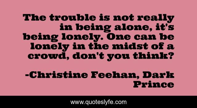 The trouble is not really in being alone, it's being lonely. One can be lonely in the midst of a crowd, don't you think?