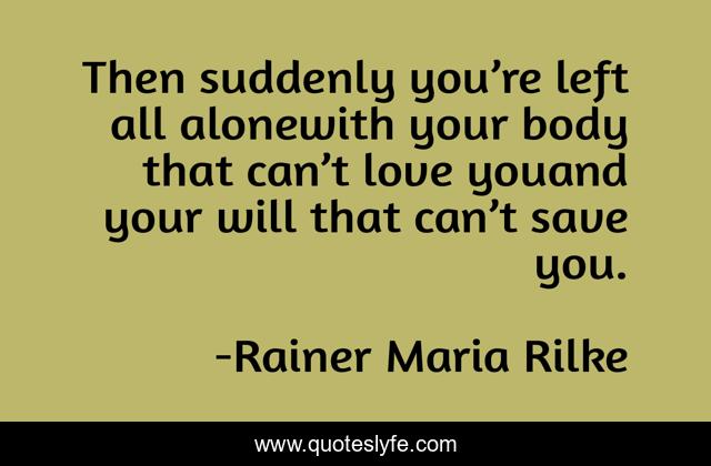 Then suddenly you’re left all alonewith your body that can’t love youand your will that can’t save you.