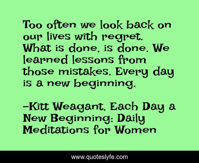 Too often we look back on our lives with regret. What is done, is done. We learned lessons from those mistakes. Every day is a new beginning.
