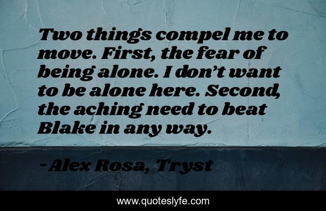Two things compel me to move. First, the fear of being alone. I don’t want to be alone here. Second, the aching need to beat Blake in any way.
