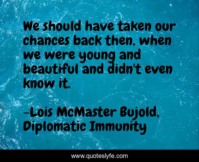 We should have taken our chances back then, when we were young and beautiful and didn't even know it.