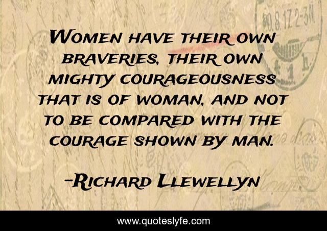 Women have their own braveries, their own mighty courageousness that is of woman, and not to be compared with the courage shown by man.