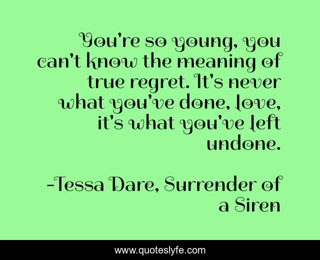 You're so young, you can't know the meaning of true regret. It's never what you've done, love, it's what you've left undone.