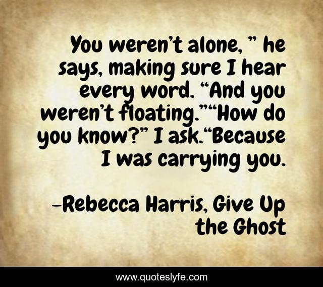 You weren’t alone, ” he says, making sure I hear every word. “And you weren’t floating.”“How do you know?” I ask.“Because I was carrying you.