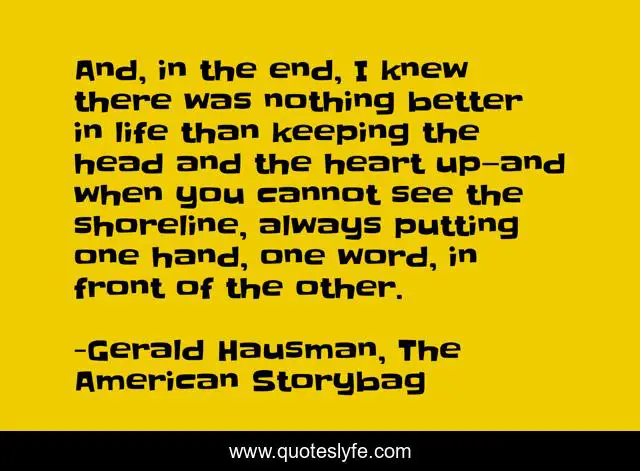 And, in the end, I knew there was nothing better in life than keeping the head and the heart up—and when you cannot see the shoreline, always putting one hand, one word, in front of the other.