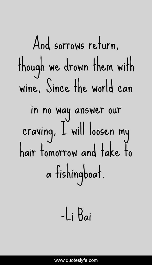 And sorrows return, though we drown them with wine, Since the world can in no way answer our craving, I will loosen my hair tomorrow and take to a fishingboat.