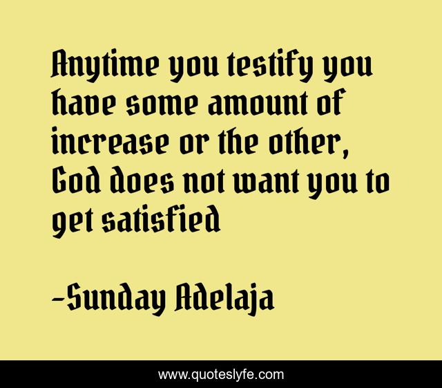 Anytime you testify you have some amount of increase or the other, God does not want you to get satisfied