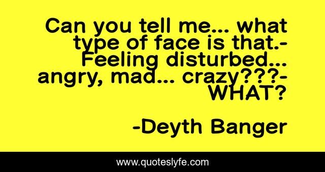 Can you tell me... what type of face is that.- Feeling disturbed... angry, mad... crazy???- WHAT?