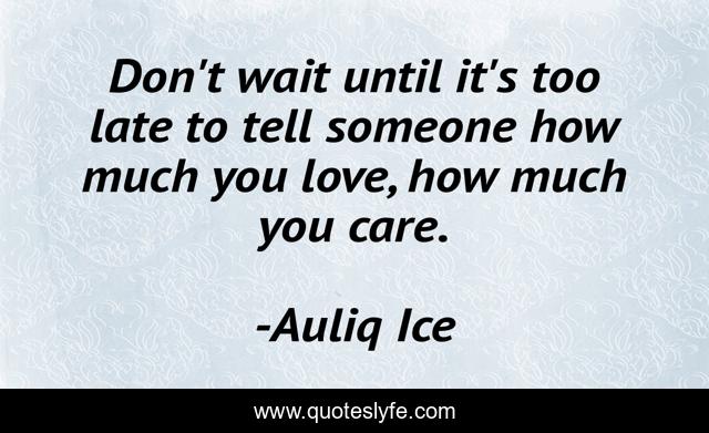 Don't wait until it's too late to tell someone how much you love, how much you care.