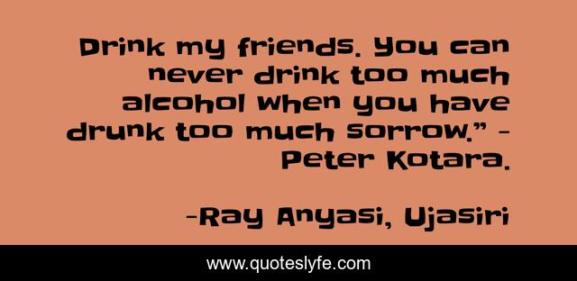 Drink my friends. You can never drink too much alcohol when you have drunk too much sorrow.” - Peter Kotara.