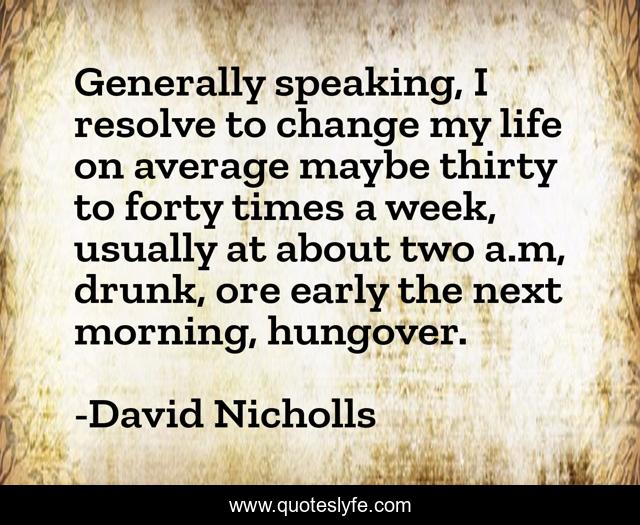 Generally speaking, I resolve to change my life on average maybe thirty to forty times a week, usually at about two a.m, drunk, ore early the next morning, hungover.