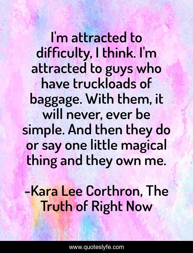 I'm attracted to difficulty, I think. I'm attracted to guys who have truckloads of baggage. With them, it will never, ever be simple. And then they do or say one little magical thing and they own me.