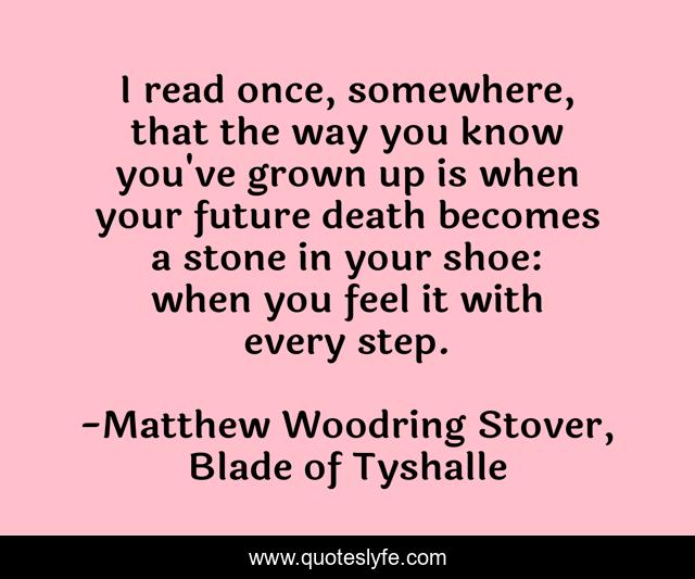 I read once, somewhere, that the way you know you've grown up is when your future death becomes a stone in your shoe: when you feel it with every step.
