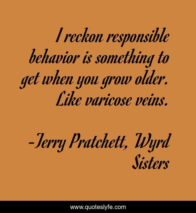 I reckon responsible behavior is something to get when you grow older. Like varicose veins.
