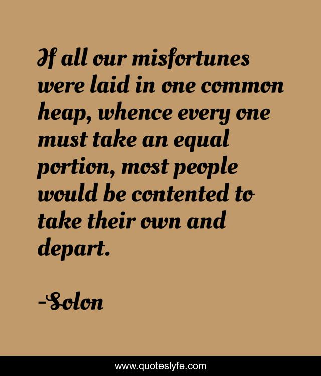 If all our misfortunes were laid in one common heap, whence every one must take an equal portion, most people would be contented to take their own and depart.
