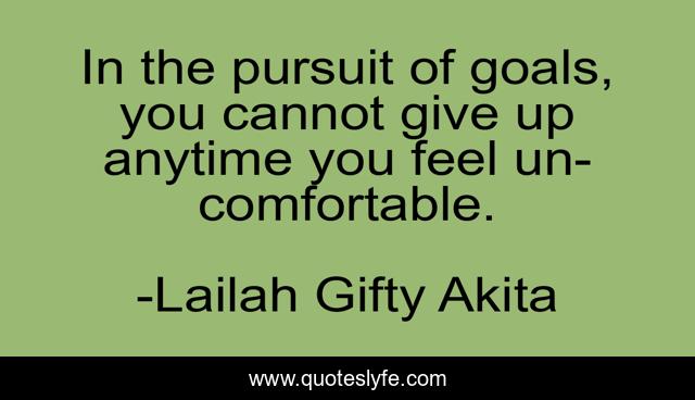 In the pursuit of goals, you cannot give up anytime you feel un-comfortable.
