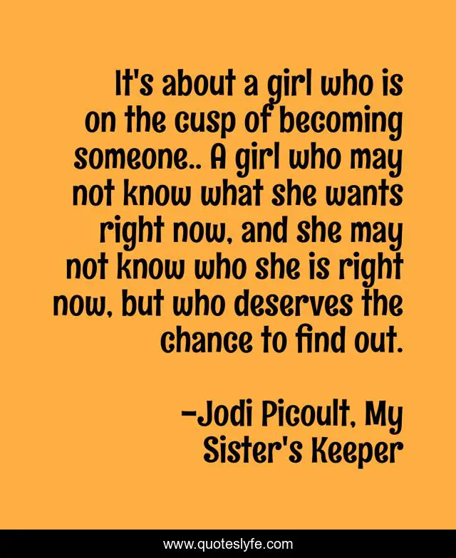 It's about a girl who is on the cusp of becoming someone.. A girl who may not know what she wants right now, and she may not know who she is right now, but who deserves the chance to find out.