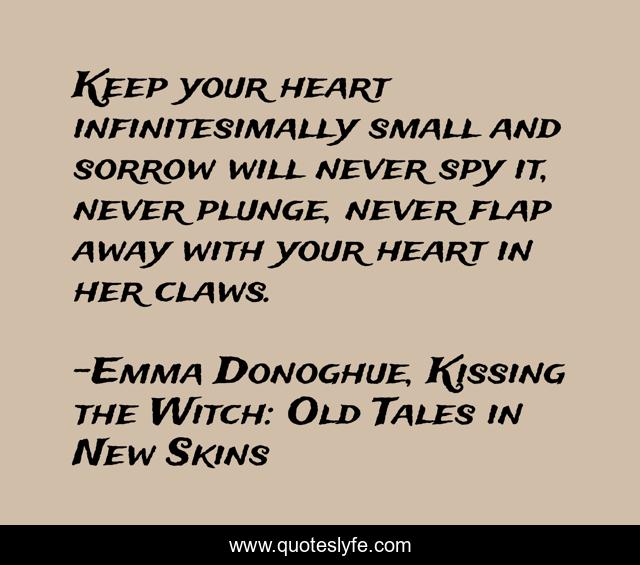 Keep your heart infinitesimally small and sorrow will never spy it, never plunge, never flap away with your heart in her claws.