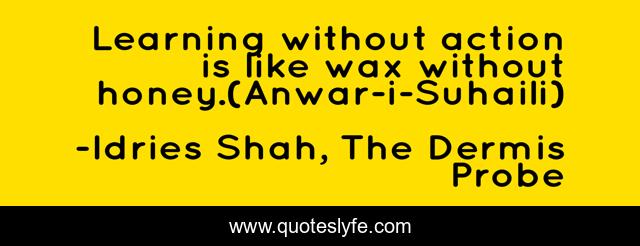 Learning without action is like wax without honey.(Anwar-i-Suhaili)