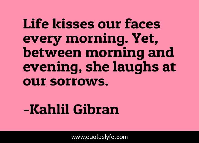 Life kisses our faces every morning. Yet, between morning and evening, she laughs at our sorrows.