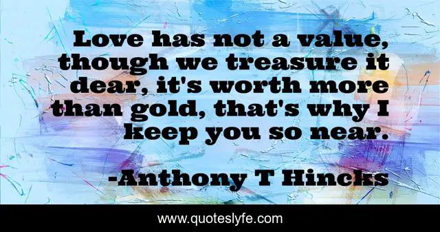 Love has not a value, though we treasure it dear, it's worth more than gold, that's why I keep you so near.