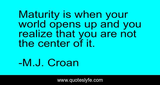Maturity is when your world opens up and you realize that you are not the center of it.