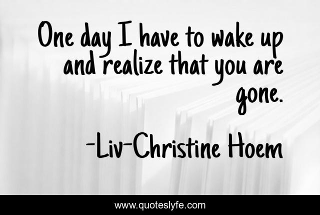 One day I have to wake up and realize that you are gone.
