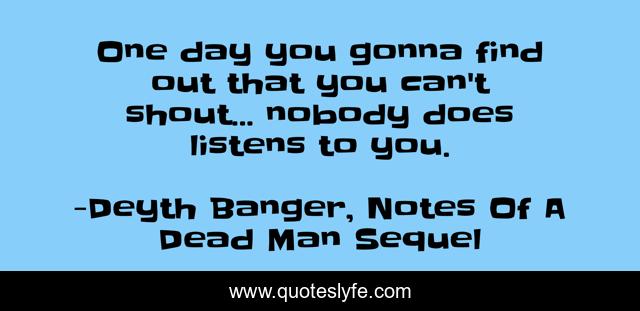 One day you gonna find out that you can't shout... nobody does listens to you.