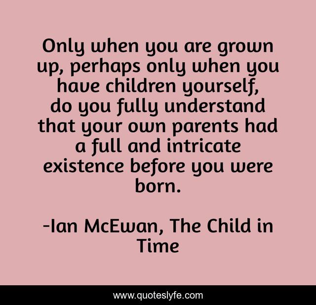 Only when you are grown up, perhaps only when you have children yourself, do you fully understand that your own parents had a full and intricate existence before you were born.