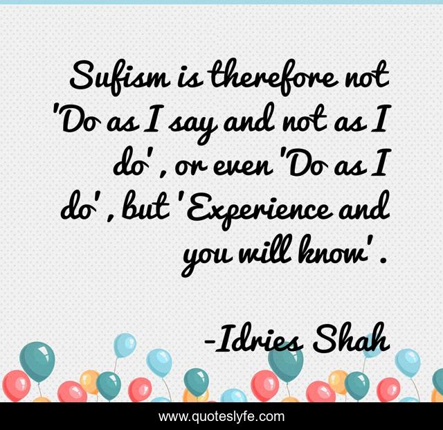 Sufism is therefore not 'Do as I say and not as I do', or even 'Do as I do', but 'Experience and you will know'.