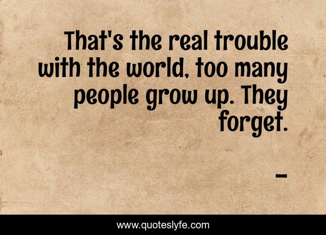 That's the real trouble with the world, too many people grow up. They forget.